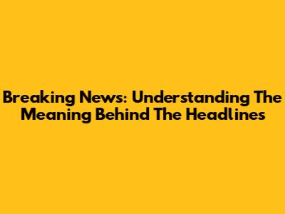 Breaking News: Understanding The Meaning Behind The Headlines