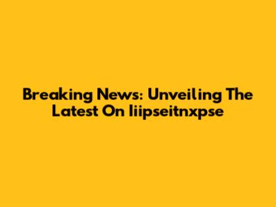 Breaking News: Unveiling The Latest On Iiipseitnxpse