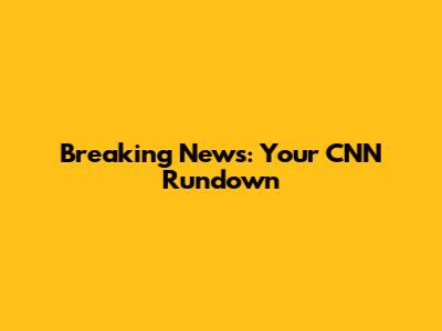 Breaking News: Your CNN Rundown