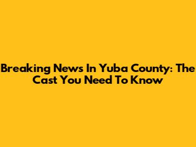 Breaking News In Yuba County: The Cast You Need To Know
