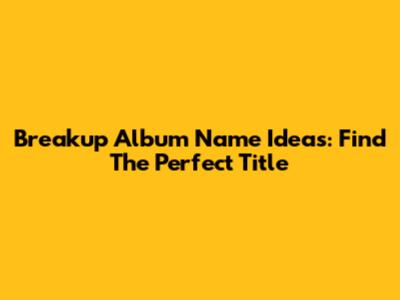 Breakup Album Name Ideas: Find The Perfect Title