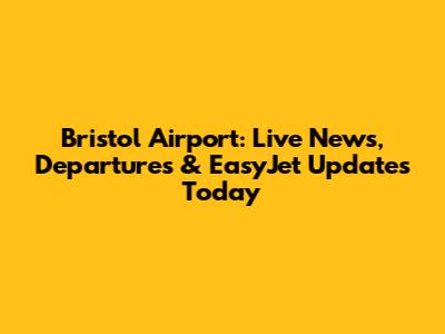 Bristol Airport: Live News, Departures & EasyJet Updates Today