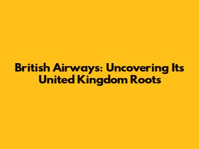 British Airways: Uncovering Its United Kingdom Roots