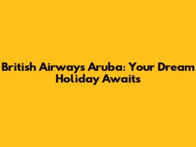 British Airways Aruba: Your Dream Holiday Awaits