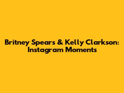 Britney Spears & Kelly Clarkson: Instagram Moments