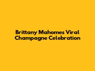 Brittany Mahomes' Viral Champagne Celebration