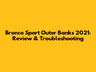 Bronco Sport Outer Banks 2021: Review & Troubleshooting