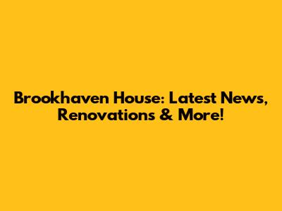 Brookhaven House: Latest News, Renovations & More!