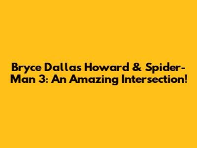 Bryce Dallas Howard & Spider-Man 3: An Amazing Intersection!