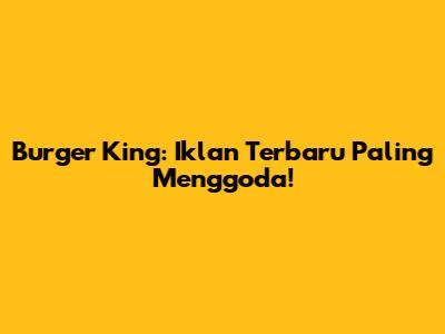 Burger King: Iklan Terbaru Paling Menggoda!