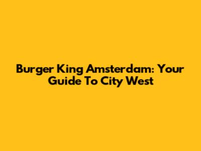 Burger King Amsterdam: Your Guide To City West