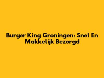 Burger King Groningen: Snel En Makkelijk Bezorgd