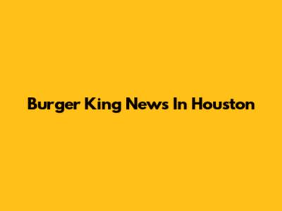 Burger King News In Houston