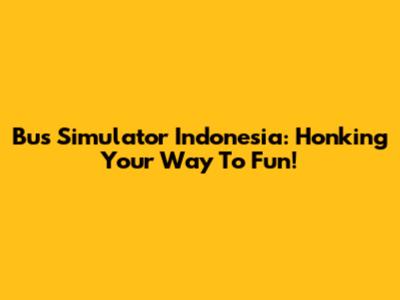 Bus Simulator Indonesia: Honking Your Way To Fun!