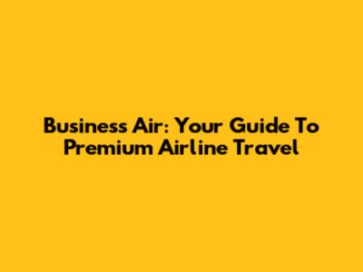 Business Air: Your Guide To Premium Airline Travel