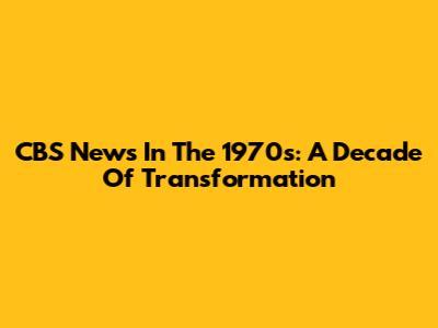 CBS News In The 1970s: A Decade Of Transformation