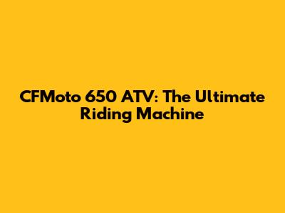 CFMoto 650 ATV: The Ultimate Riding Machine