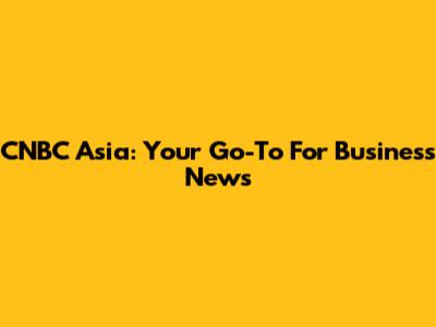 CNBC Asia: Your Go-To For Business News