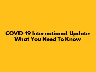 COVID-19 International Update: What You Need To Know
