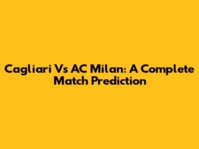 Cagliari Vs AC Milan: A Complete Match Prediction