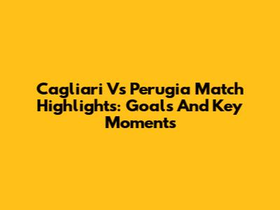 Cagliari Vs Perugia Match Highlights: Goals And Key Moments