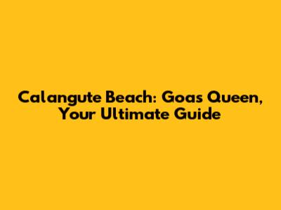Calangute Beach: Goa's Queen, Your Ultimate Guide