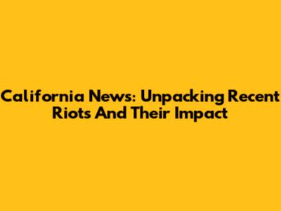 California News: Unpacking Recent Riots And Their Impact