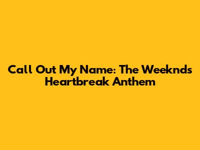 Call Out My Name: The Weeknd's Heartbreak Anthem