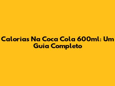 Calorias Na Coca Cola 600ml: Um Guia Completo