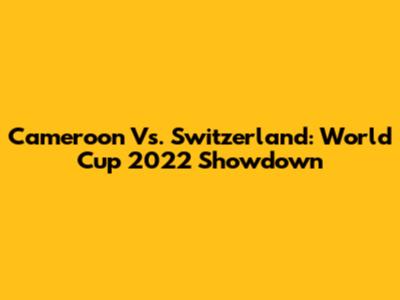 Cameroon Vs. Switzerland: World Cup 2022 Showdown