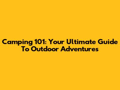 Camping 101: Your Ultimate Guide To Outdoor Adventures