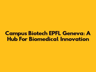 Campus Biotech EPFL Geneva: A Hub For Biomedical Innovation