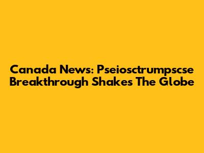 Canada News: Pseiosctrumpscse Breakthrough Shakes The Globe