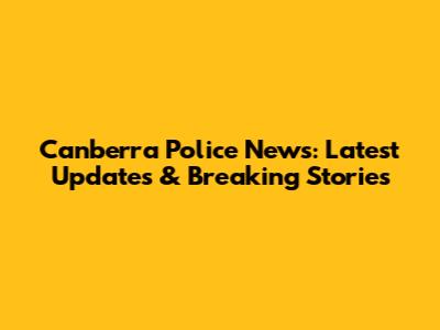 Canberra Police News: Latest Updates & Breaking Stories