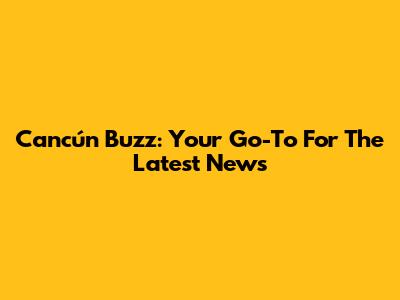 Cancún Buzz: Your Go-To For The Latest News