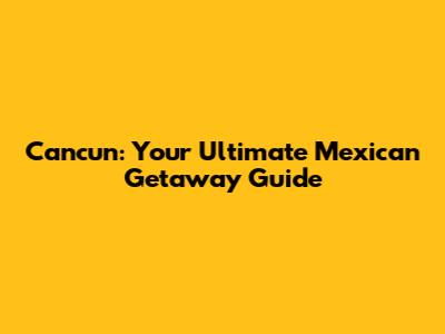 Cancun: Your Ultimate Mexican Getaway Guide