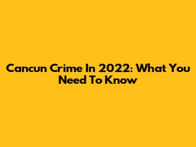 Cancun Crime In 2022: What You Need To Know