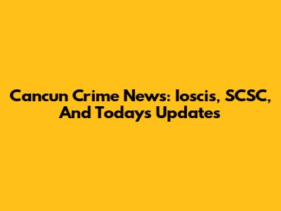 Cancun Crime News: Ioscis, SCSC, And Today's Updates
