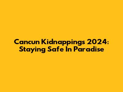 Cancun Kidnappings 2024: Staying Safe In Paradise