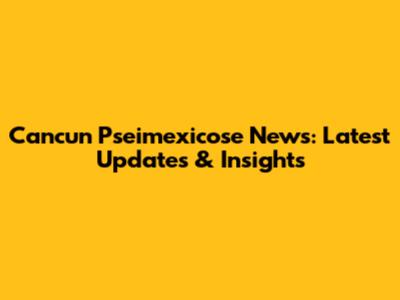 Cancun Pseimexicose News: Latest Updates & Insights
