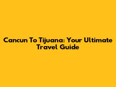 Cancun To Tijuana: Your Ultimate Travel Guide