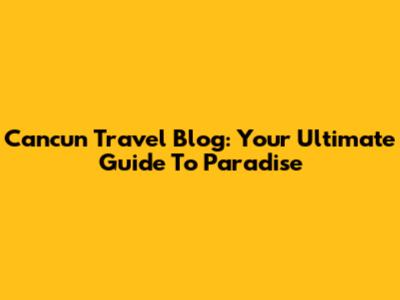 Cancun Travel Blog: Your Ultimate Guide To Paradise