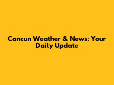 Cancun Weather & News: Your Daily Update