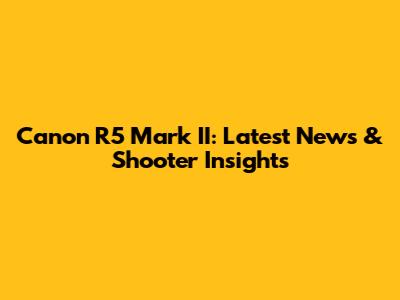 Canon R5 Mark II: Latest News & Shooter Insights
