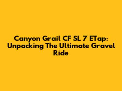Canyon Grail CF SL 7 ETap: Unpacking The Ultimate Gravel Ride