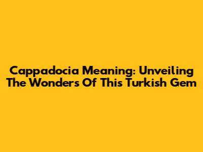 Cappadocia Meaning: Unveiling The Wonders Of This Turkish Gem