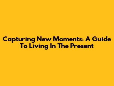 Capturing New Moments: A Guide To Living In The Present