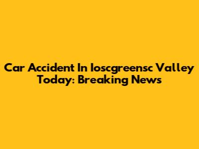 Car Accident In Ioscgreensc Valley Today: Breaking News