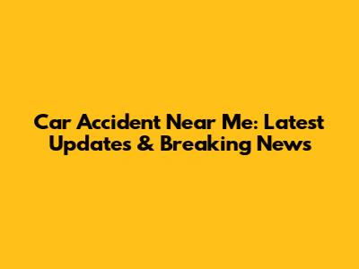 Car Accident Near Me: Latest Updates & Breaking News