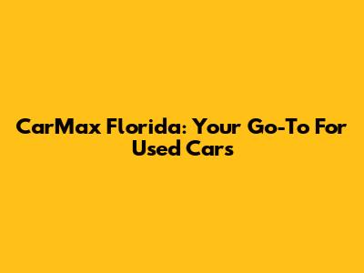 CarMax Florida: Your Go-To For Used Cars